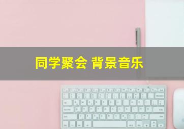 同学聚会 背景音乐